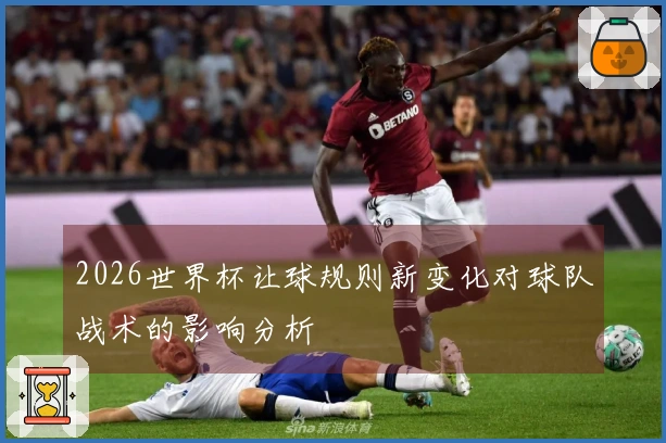 2026世界杯让球规则新变化对球队战术的影响分析