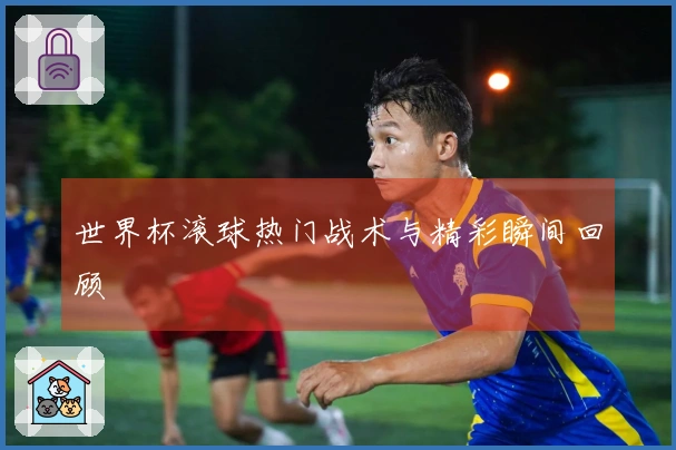 世界杯滚球热门战术与精彩瞬间回顾